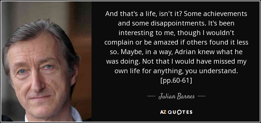 And that's a life, isn't it? Some achievements and some disappointments. It's been interesting to me, though I wouldn't complain or be amazed if others found it less so. Maybe, in a way, Adrian knew what he was doing. Not that I would have missed my own life for anything, you understand. [pp.60-61] - Julian Barnes