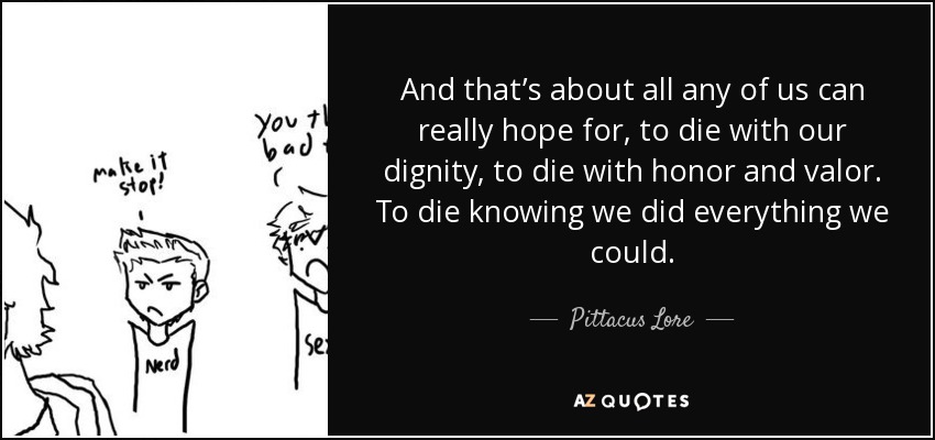 And that’s about all any of us can really hope for, to die with our dignity, to die with honor and valor. To die knowing we did everything we could. - Pittacus Lore