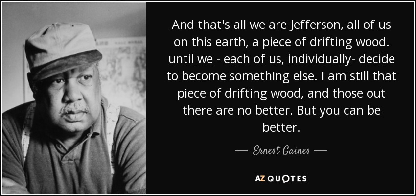 And that's all we are Jefferson, all of us on this earth, a piece of drifting wood. until we - each of us, individually- decide to become something else. I am still that piece of drifting wood, and those out there are no better. But you can be better. - Ernest Gaines