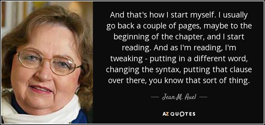 And that's how I start myself. I usually go back a couple of pages, maybe to the beginning of the chapter, and I start reading. And as I'm reading, I'm tweaking - putting in a different word, changing the syntax, putting that clause over there, you know that sort of thing. - Jean M. Auel