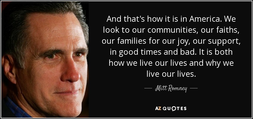 And that's how it is in America. We look to our communities, our faiths, our families for our joy, our support, in good times and bad. It is both how we live our lives and why we live our lives. - Mitt Romney