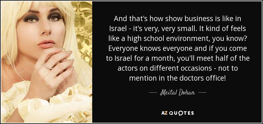 And that's how show business is like in Israel - it's very, very small. It kind of feels like a high school environment, you know? Everyone knows everyone and if you come to Israel for a month, you'll meet half of the actors on different occasions - not to mention in the doctors office! - Meital Dohan