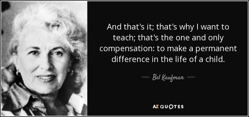 And that's it; that's why I want to teach; that's the one and only compensation: to make a permanent difference in the life of a child. - Bel Kaufman