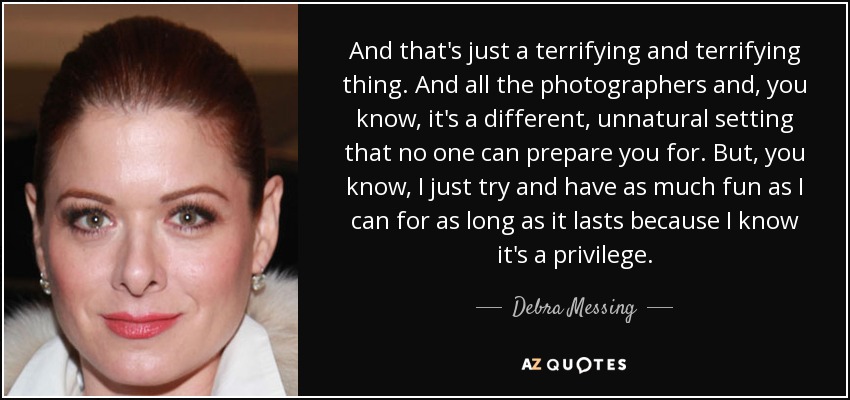 And that's just a terrifying and terrifying thing. And all the photographers and, you know, it's a different, unnatural setting that no one can prepare you for. But, you know, I just try and have as much fun as I can for as long as it lasts because I know it's a privilege. - Debra Messing
