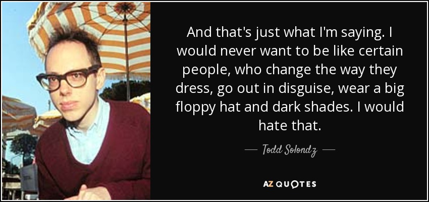 And that's just what I'm saying. I would never want to be like certain people, who change the way they dress, go out in disguise, wear a big floppy hat and dark shades. I would hate that. - Todd Solondz