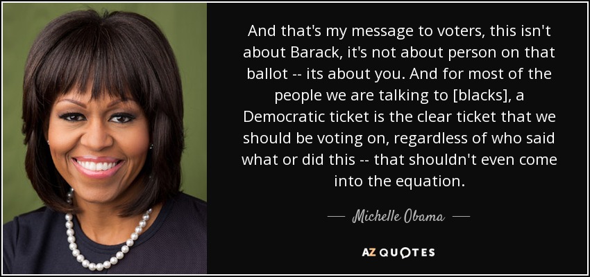 And that's my message to voters, this isn't about Barack, it's not about person on that ballot -- its about you. And for most of the people we are talking to [blacks], a Democratic ticket is the clear ticket that we should be voting on, regardless of who said what or did this -- that shouldn't even come into the equation. - Michelle Obama