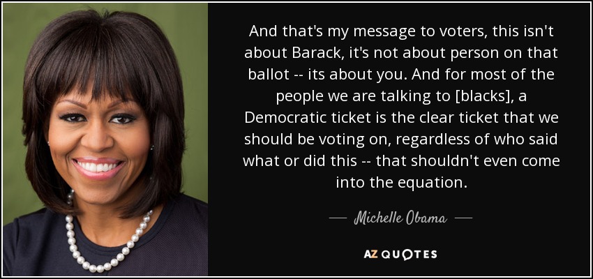 And that's my message to voters, this isn't about Barack, it's not about person on that ballot -- its about you. And for most of the people we are talking to [blacks], a Democratic ticket is the clear ticket that we should be voting on, regardless of who said what or did this -- that shouldn't even come into the equation. - Michelle Obama