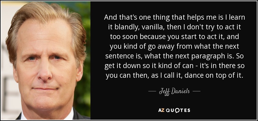 And that's one thing that helps me is I learn it blandly, vanilla, then I don't try to act it too soon because you start to act it, and you kind of go away from what the next sentence is, what the next paragraph is. So get it down so it kind of can - it's in there so you can then, as I call it, dance on top of it. - Jeff Daniels