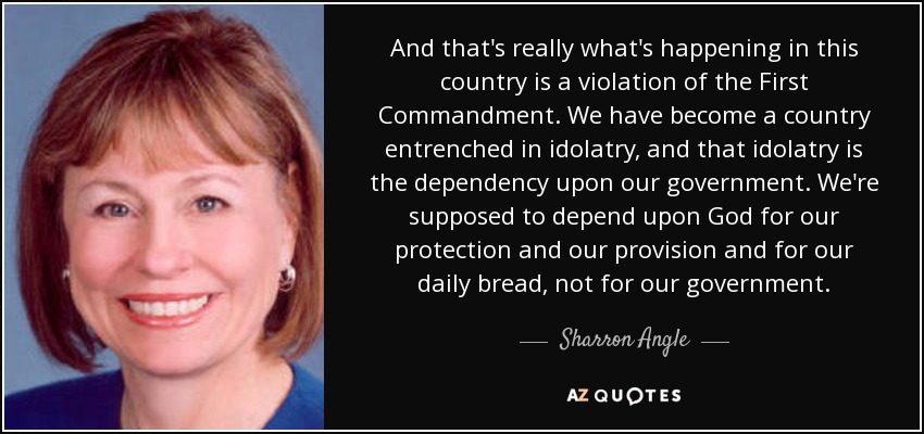 And that's really what's happening in this country is a violation of the First Commandment. We have become a country entrenched in idolatry, and that idolatry is the dependency upon our government. We're supposed to depend upon God for our protection and our provision and for our daily bread, not for our government. - Sharron Angle