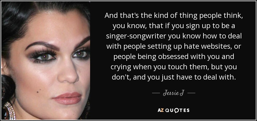 And that's the kind of thing people think, you know, that if you sign up to be a singer-songwriter you know how to deal with people setting up hate websites, or people being obsessed with you and crying when you touch them, but you don't, and you just have to deal with. - Jessie J