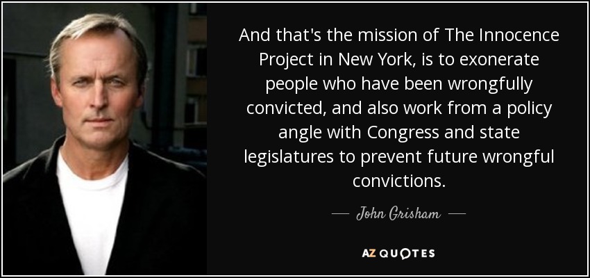 And that's the mission of The Innocence Project in New York, is to exonerate people who have been wrongfully convicted, and also work from a policy angle with Congress and state legislatures to prevent future wrongful convictions. - John Grisham