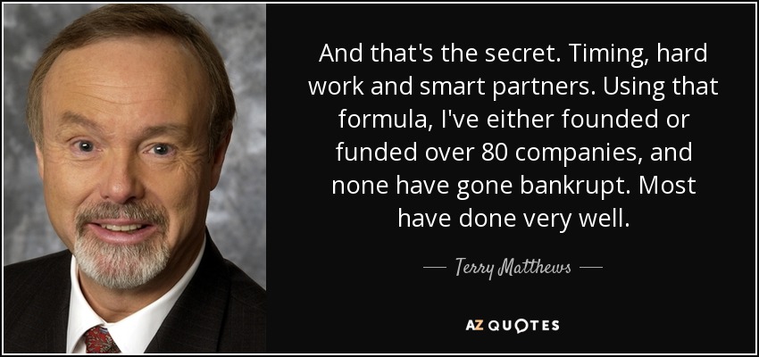 And that's the secret. Timing, hard work and smart partners. Using that formula, I've either founded or funded over 80 companies, and none have gone bankrupt. Most have done very well. - Terry Matthews