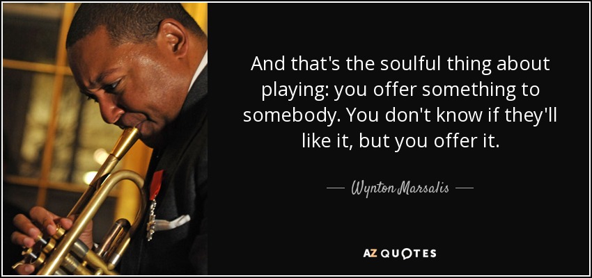 And that's the soulful thing about playing: you offer something to somebody. You don't know if they'll like it, but you offer it. - Wynton Marsalis