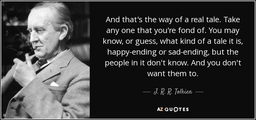 And that's the way of a real tale. Take any one that you're fond of. You may know, or guess, what kind of a tale it is, happy-ending or sad-ending, but the people in it don't know. And you don't want them to. - J. R. R. Tolkien