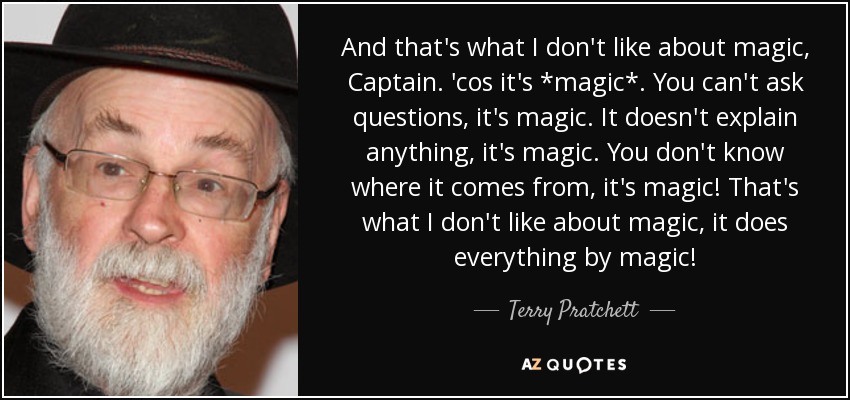 And that's what I don't like about magic, Captain. 'cos it's *magic*. You can't ask questions, it's magic. It doesn't explain anything, it's magic. You don't know where it comes from, it's magic! That's what I don't like about magic, it does everything by magic! - Terry Pratchett