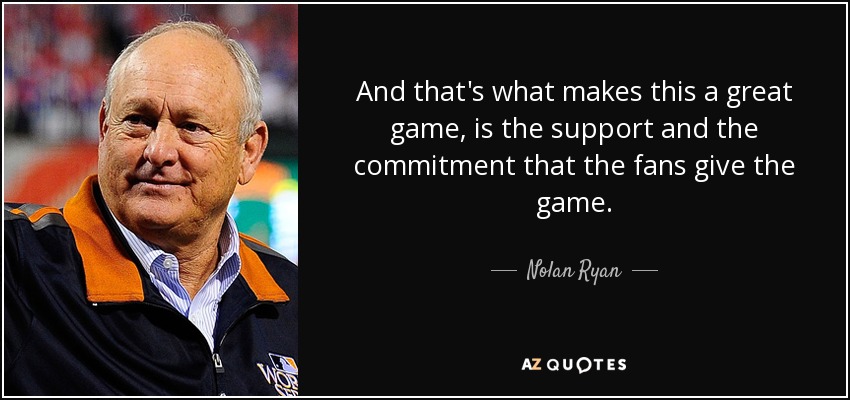 And that's what makes this a great game, is the support and the commitment that the fans give the game. - Nolan Ryan
