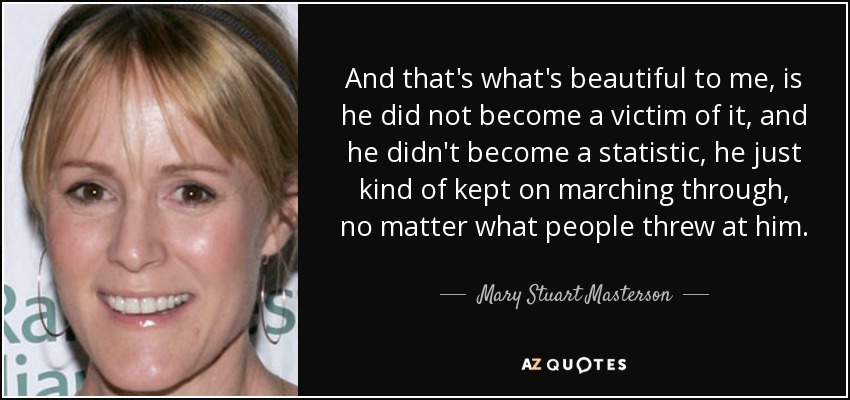 And that's what's beautiful to me, is he did not become a victim of it, and he didn't become a statistic, he just kind of kept on marching through, no matter what people threw at him. - Mary Stuart Masterson