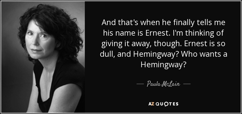 And that's when he finally tells me his name is Ernest. I'm thinking of giving it away, though. Ernest is so dull, and Hemingway? Who wants a Hemingway? - Paula McLain