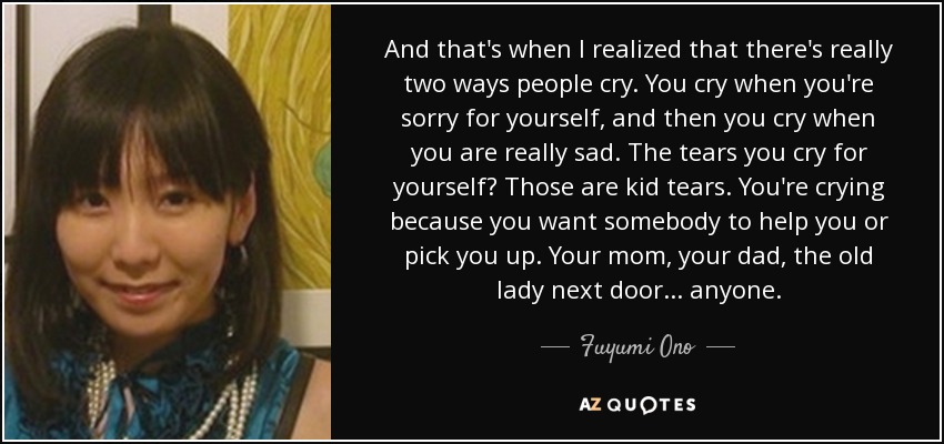 And that's when I realized that there's really two ways people cry. You cry when you're sorry for yourself, and then you cry when you are really sad. The tears you cry for yourself? Those are kid tears. You're crying because you want somebody to help you or pick you up. Your mom, your dad, the old lady next door... anyone. - Fuyumi Ono