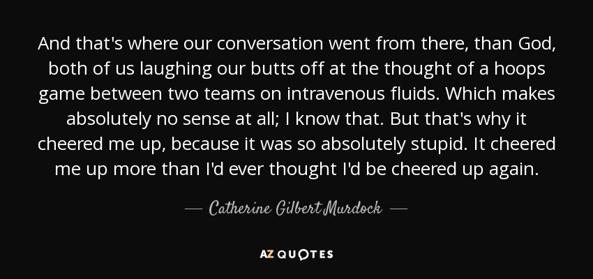 And that's where our conversation went from there, than God, both of us laughing our butts off at the thought of a hoops game between two teams on intravenous fluids. Which makes absolutely no sense at all; I know that. But that's why it cheered me up, because it was so absolutely stupid. It cheered me up more than I'd ever thought I'd be cheered up again. - Catherine Gilbert Murdock