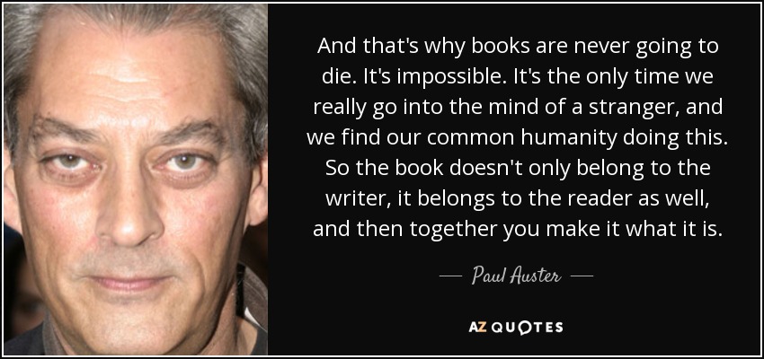 And that's why books are never going to die. It's impossible. It's the only time we really go into the mind of a stranger, and we find our common humanity doing this. So the book doesn't only belong to the writer, it belongs to the reader as well, and then together you make it what it is. - Paul Auster