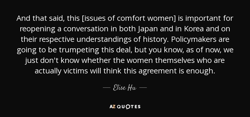 And that said, this [issues of comfort women] is important for reopening a conversation in both Japan and in Korea and on their respective understandings of history. Policymakers are going to be trumpeting this deal, but you know, as of now, we just don't know whether the women themselves who are actually victims will think this agreement is enough. - Elise Hu