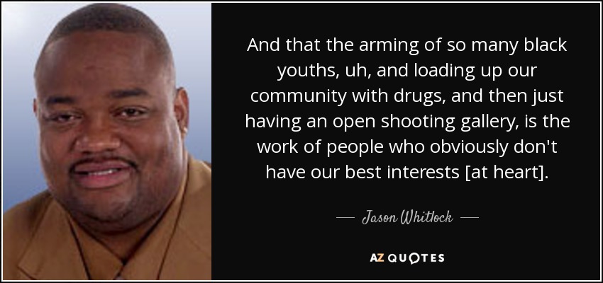And that the arming of so many black youths, uh, and loading up our community with drugs, and then just having an open shooting gallery, is the work of people who obviously don't have our best interests [at heart]. - Jason Whitlock