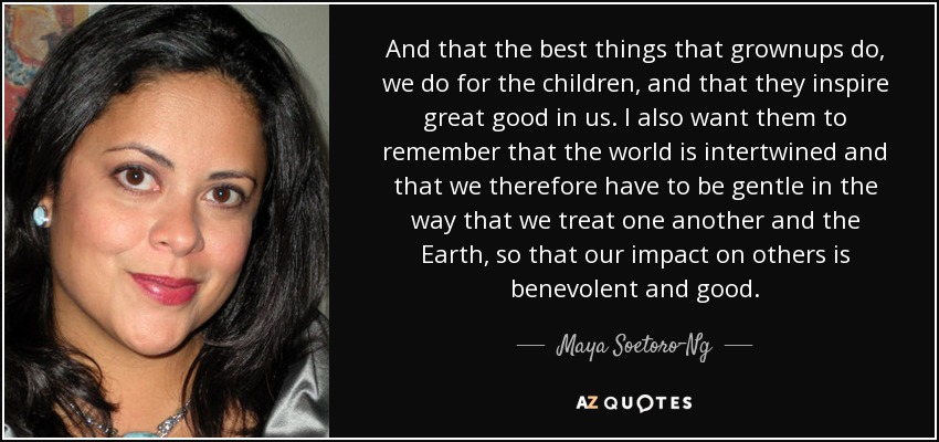 And that the best things that grownups do, we do for the children, and that they inspire great good in us. I also want them to remember that the world is intertwined and that we therefore have to be gentle in the way that we treat one another and the Earth, so that our impact on others is benevolent and good. - Maya Soetoro-Ng