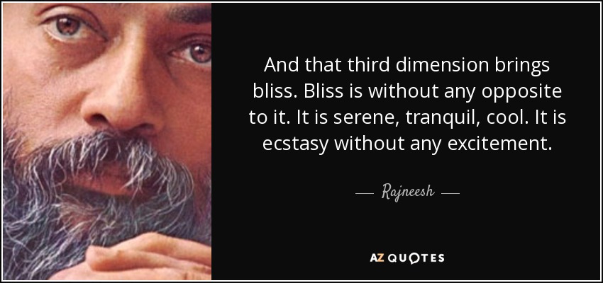 And that third dimension brings bliss. Bliss is without any opposite to it. It is serene, tranquil, cool. It is ecstasy without any excitement. - Rajneesh