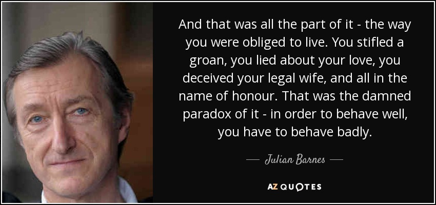 And that was all the part of it - the way you were obliged to live. You stifled a groan, you lied about your love, you deceived your legal wife, and all in the name of honour. That was the damned paradox of it - in order to behave well, you have to behave badly. - Julian Barnes