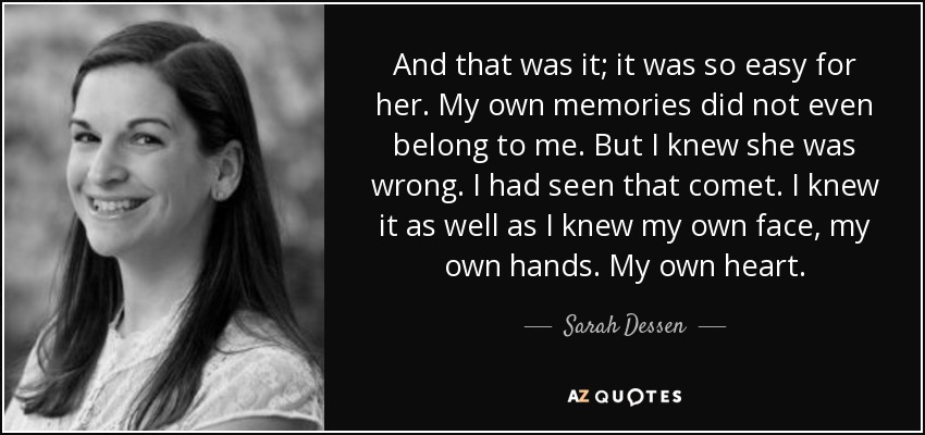 And that was it; it was so easy for her. My own memories did not even belong to me. But I knew she was wrong. I had seen that comet. I knew it as well as I knew my own face, my own hands. My own heart. - Sarah Dessen
