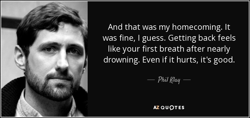 And that was my homecoming. It was fine, I guess. Getting back feels like your first breath after nearly drowning. Even if it hurts, it's good. - Phil Klay