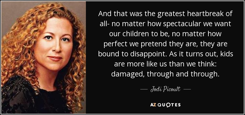 And that was the greatest heartbreak of all- no matter how spectacular we want our children to be, no matter how perfect we pretend they are, they are bound to disappoint. As it turns out, kids are more like us than we think: damaged, through and through. - Jodi Picoult