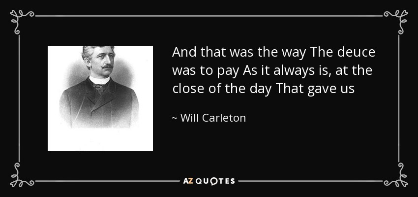 And that was the way The deuce was to pay As it always is, at the close of the day That gave us - Will Carleton