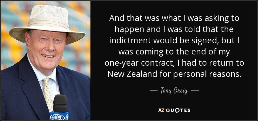 And that was what I was asking to happen and I was told that the indictment would be signed, but I was coming to the end of my one-year contract, I had to return to New Zealand for personal reasons. - Tony Greig