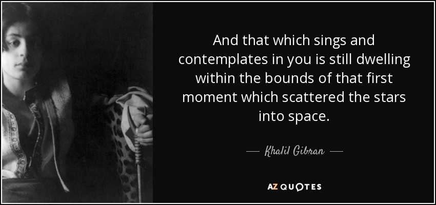 And that which sings and contemplates in you is still dwelling within the bounds of that first moment which scattered the stars into space. - Khalil Gibran