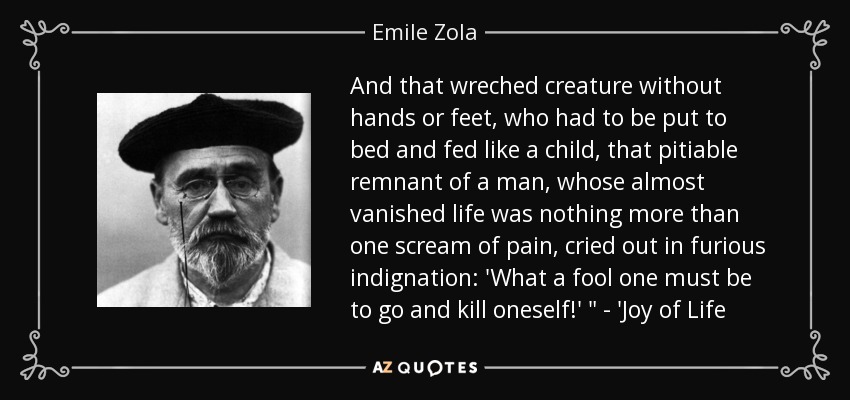 And that wreched creature without hands or feet, who had to be put to bed and fed like a child, that pitiable remnant of a man, whose almost vanished life was nothing more than one scream of pain, cried out in furious indignation: 'What a fool one must be to go and kill oneself!' 