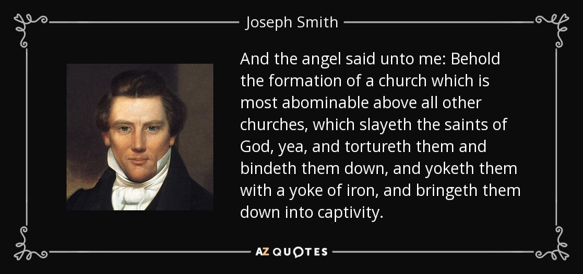 And the angel said unto me: Behold the formation of a church which is most abominable above all other churches, which slayeth the saints of God, yea, and tortureth them and bindeth them down, and yoketh them with a yoke of iron, and bringeth them down into captivity. - Joseph Smith, Jr.