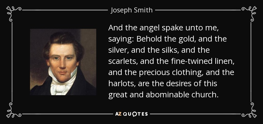 And the angel spake unto me, saying: Behold the gold, and the silver, and the silks, and the scarlets, and the fine-twined linen, and the precious clothing, and the harlots, are the desires of this great and abominable church. - Joseph Smith, Jr.