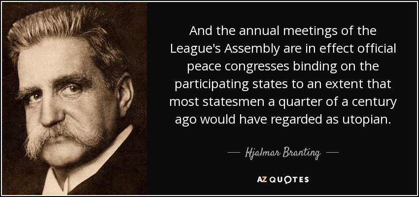 And the annual meetings of the League's Assembly are in effect official peace congresses binding on the participating states to an extent that most statesmen a quarter of a century ago would have regarded as utopian. - Hjalmar Branting