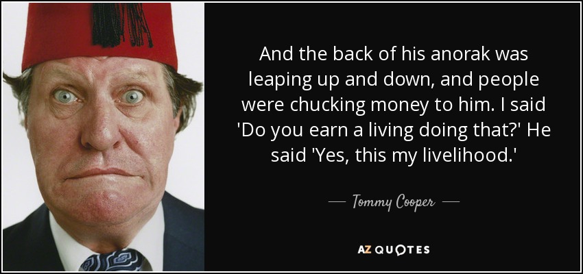 And the back of his anorak was leaping up and down, and people were chucking money to him. I said 'Do you earn a living doing that?' He said 'Yes, this my livelihood.' - Tommy Cooper