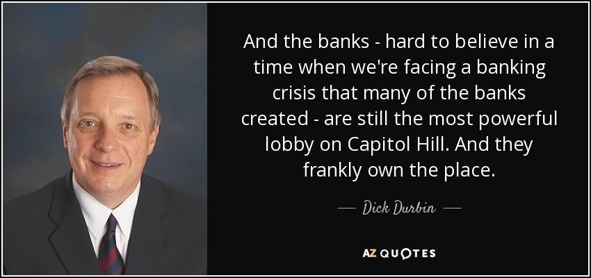 And the banks - hard to believe in a time when we're facing a banking crisis that many of the banks created - are still the most powerful lobby on Capitol Hill. And they frankly own the place. - Dick Durbin