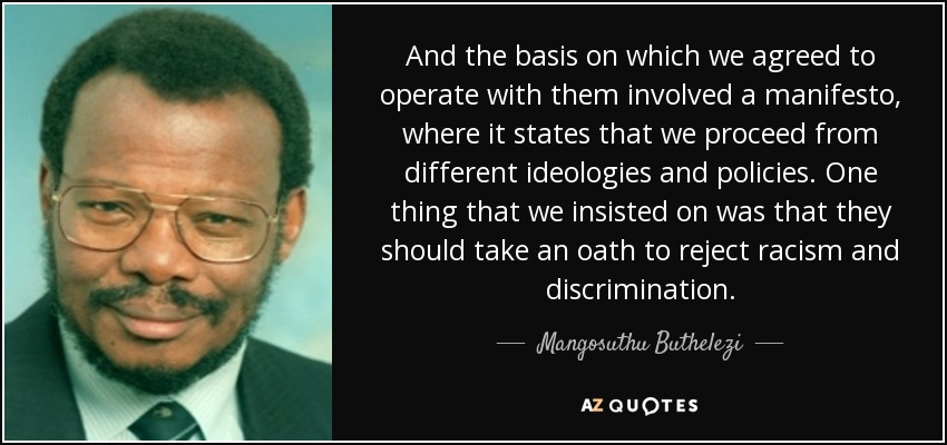 And the basis on which we agreed to operate with them involved a manifesto, where it states that we proceed from different ideologies and policies. One thing that we insisted on was that they should take an oath to reject racism and discrimination. - Mangosuthu Buthelezi