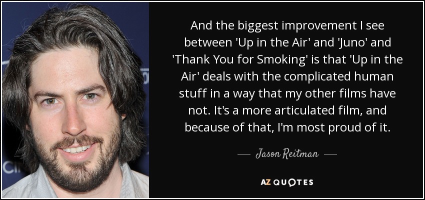 And the biggest improvement I see between 'Up in the Air' and 'Juno' and 'Thank You for Smoking' is that 'Up in the Air' deals with the complicated human stuff in a way that my other films have not. It's a more articulated film, and because of that, I'm most proud of it. - Jason Reitman