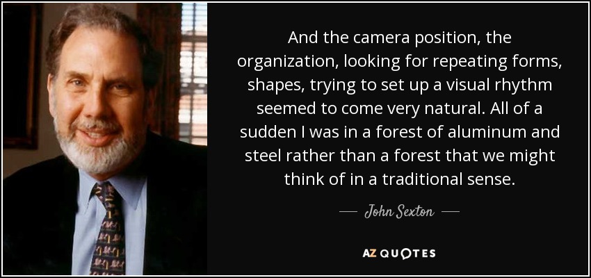 And the camera position, the organization, looking for repeating forms, shapes, trying to set up a visual rhythm seemed to come very natural. All of a sudden I was in a forest of aluminum and steel rather than a forest that we might think of in a traditional sense. - John Sexton