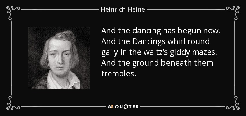 And the dancing has begun now, And the Dancings whirl round gaily In the waltz's giddy mazes, And the ground beneath them trembles. - Heinrich Heine