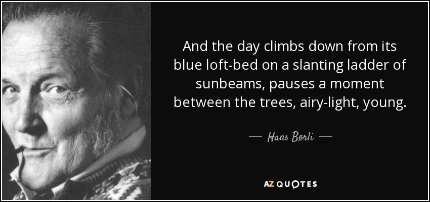 And the day climbs down from its blue loft-bed on a slanting ladder of sunbeams, pauses a moment between the trees, airy-light, young. - Hans Børli