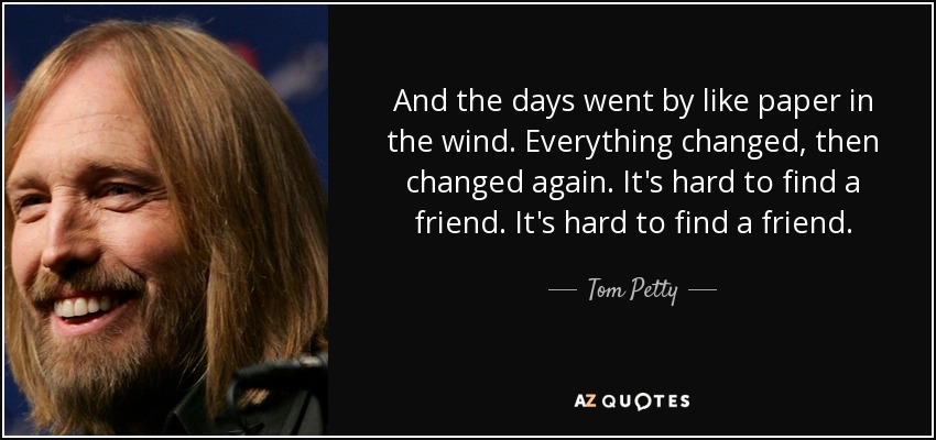 And the days went by like paper in the wind. Everything changed, then changed again. It's hard to find a friend. It's hard to find a friend. - Tom Petty