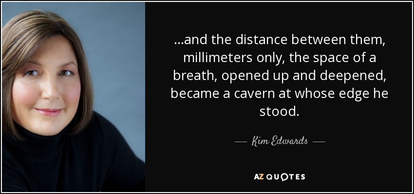 ...and the distance between them, millimeters only, the space of a breath, opened up and deepened, became a cavern at whose edge he stood. - Kim Edwards