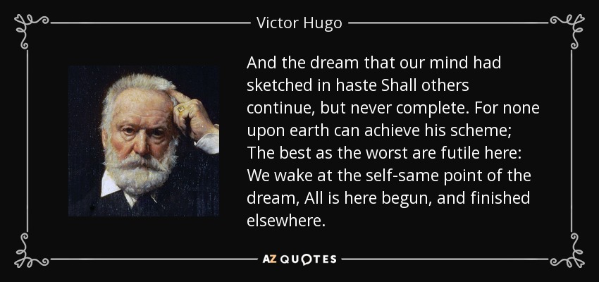 And the dream that our mind had sketched in haste Shall others continue, but never complete. For none upon earth can achieve his scheme; The best as the worst are futile here: We wake at the self-same point of the dream, All is here begun, and finished elsewhere. - Victor Hugo